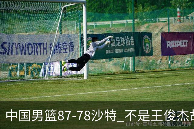 中国男篮87-78沙特 不是王俊杰胡金秋 他才是全场最佳 30+7带队起飞